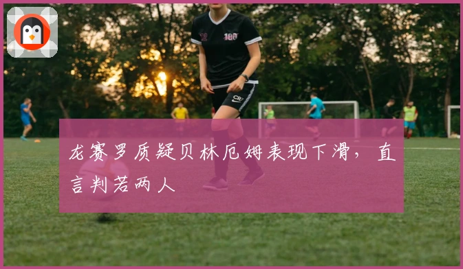 龙赛罗质疑贝林厄姆表现下滑，直言判若两人