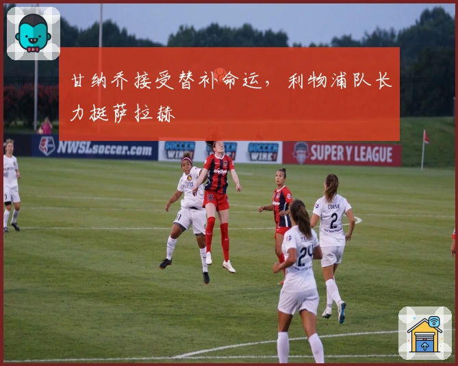 甘纳乔接受替补命运，利物浦队长力挺萨拉赫