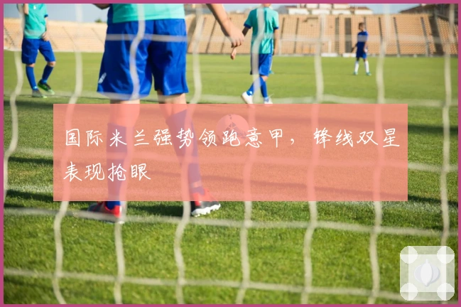 国际米兰强势领跑意甲，锋线双星表现抢眼