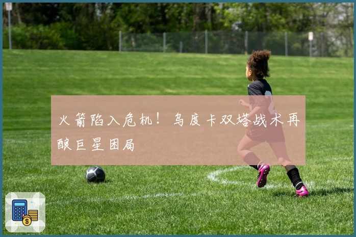 火箭陷入危机！乌度卡双塔战术再酿巨星困局