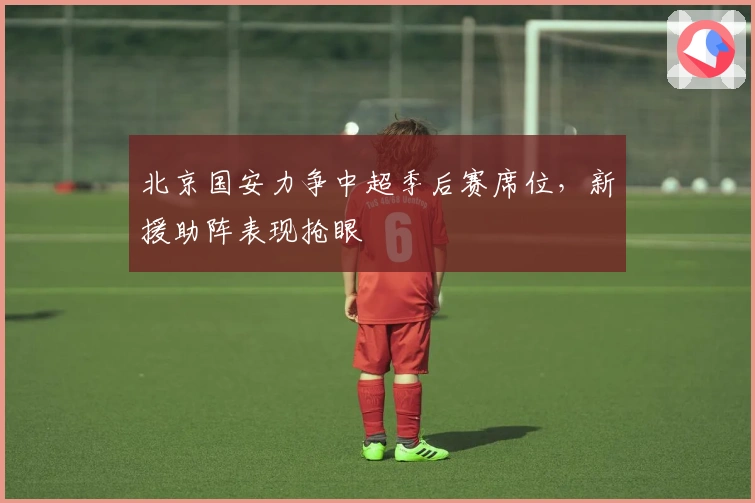 北京国安力争中超季后赛席位，新援助阵表现抢眼