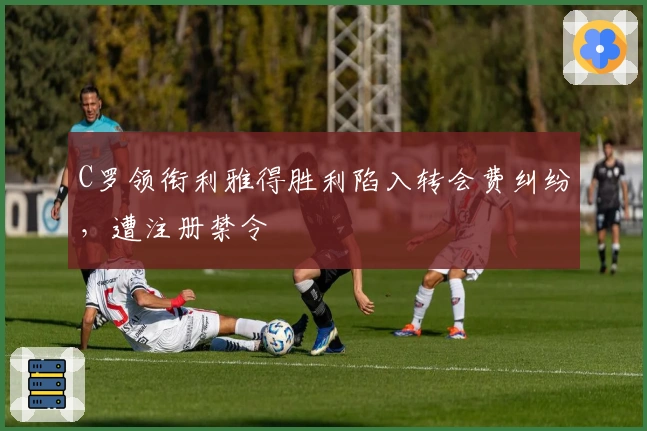 C罗领衔利雅得胜利陷入转会费纠纷，遭注册禁令