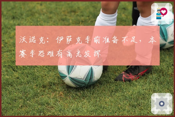 沃诺克：伊萨克季前准备不足，本赛季恐难有高光发挥