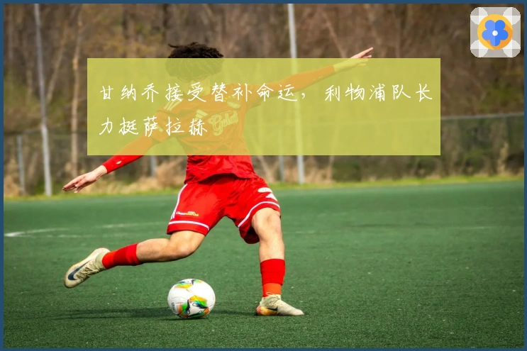 甘纳乔接受替补命运，利物浦队长力挺萨拉赫