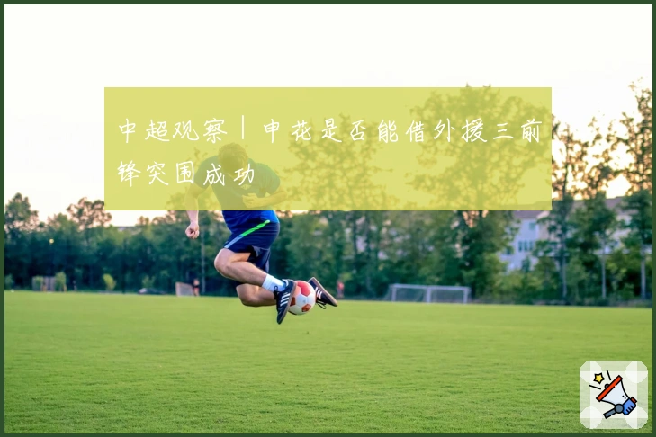 中超观察｜申花是否能借外援三前锋突围成功