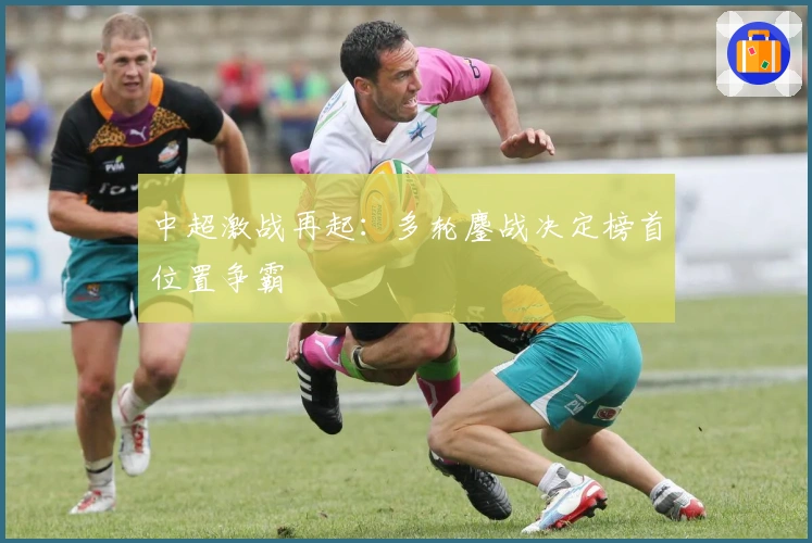 中超激战再起：多轮鏖战决定榜首位置争霸