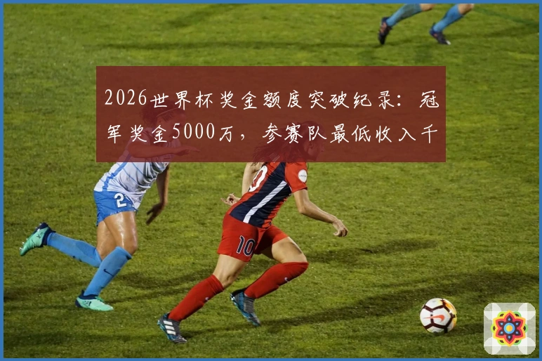 2026世界杯奖金额度突破纪录：冠军奖金5000万，参赛队最低收入千万