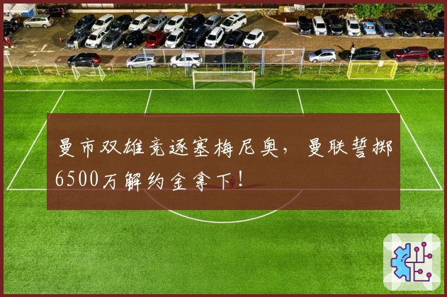曼市双雄竞逐塞梅尼奥，曼联誓掷6500万解约金拿下！